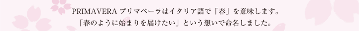 PRIMAVERA－プリマベーラはイタリア語で「春」を意味します。「春のように始まりを届けたい」という想いで命名しました。