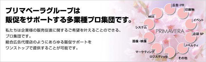 プリマベーラグループは販促をサポートする多業種プロ集団です。私たちは企業様の販売促進に関するご希望を叶えることのできる、 プロ集団です。 総合広告代理店のようにあらゆる販促サポートを ワンストップで提供することが可能です。